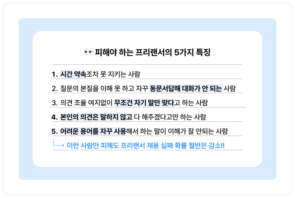 👀 피해야 하는 프리랜서의 5가지 특징
1. 시간 약속조차 못 지키는 사람
2. 질문의 본질을 이해 못 하고 자꾸 동문서답해 대화가 안 되는 사람
3. 의견 조율 여지없이 무조건 자기 말만 맞다고 하는 사람
4. 본인의 의견은 말하지 않고 다 해주겠다고만 하는 사람
5. 어려운 용어를 자꾸 사용해서 하는 말이 이해가 잘 안되는 사람
이런 사람만 피해도 프리랜서 채용 실패 확률 절반은 감소!!