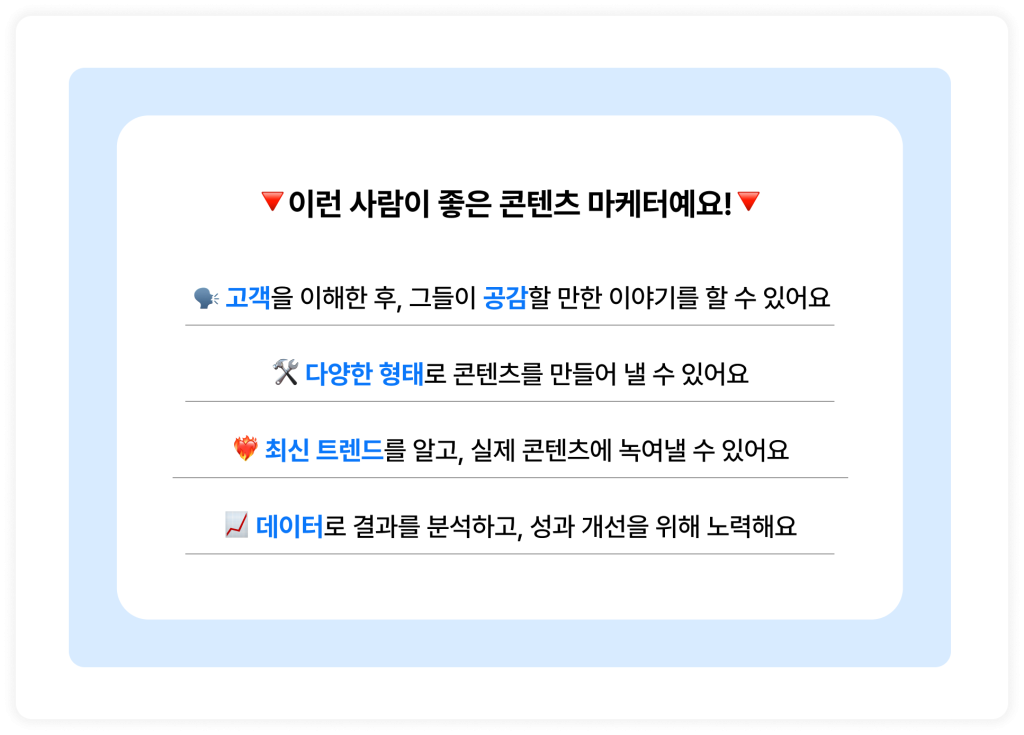 🔻이런 사람이 좋은 콘텐츠 마케터예요!🔻  🗣️ 고객을 이해한 후, 그들이 공감할 만한 이야기를 할 수 있어요
🛠️ 다양한 형태로 콘텐츠를 만들어 낼 수 있어요
❤️‍🔥 최신 트렌드를 알고, 실제 콘텐츠에 녹여낼 수 있어요
📈 데이터로 결과를 분석하고, 성과 개선을 위해 노력해요