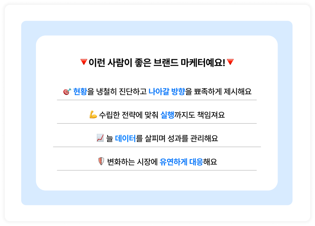 🔻이런 사람이 좋은 브랜드 마케터예요!🔻  🎯 현황을 냉철히 진단하고 나아갈 방향을 뾰족하게 제시해요
💪 수립한 전략에 맞춰 실행까지도 책임져요
📈 늘 데이터를 살피며 성과를 관리해요
🛡️ 변화하는 시장에 유연하게 대응해요
